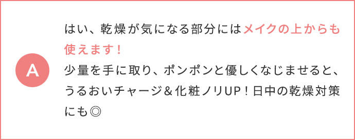 はい、乾燥が気になる部分にはメイクの上からも使えます！少量を手に取り、ポンポンと優しくなじませると、うるおいチャージ＆化粧ノリUP！日中の乾燥対策にも◎