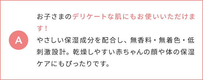 お子さまのデリケートな肌にもお使いいただけます！やさしい保湿成分を配合し、無香料・無着色・低刺激設計。乾燥しやすい赤ちゃんの顔や体の保湿ケアにもぴったりです。