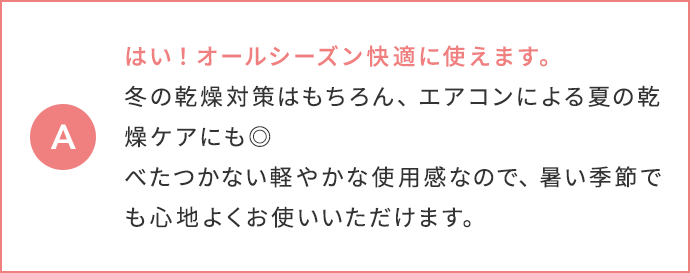 はい！オールシーズン快適に使えます。冬の乾燥対策はもちろん、エアコンによる夏の乾燥ケアにも◎ べたつかない軽やかな使用感なので、暑い季節でも心地よくお使いいただけます。
