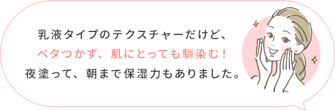 乳液タイプのテクスチャーだけど、ベタつかず、肌にとても馴染む!夜塗って、朝まで保湿力もありました。