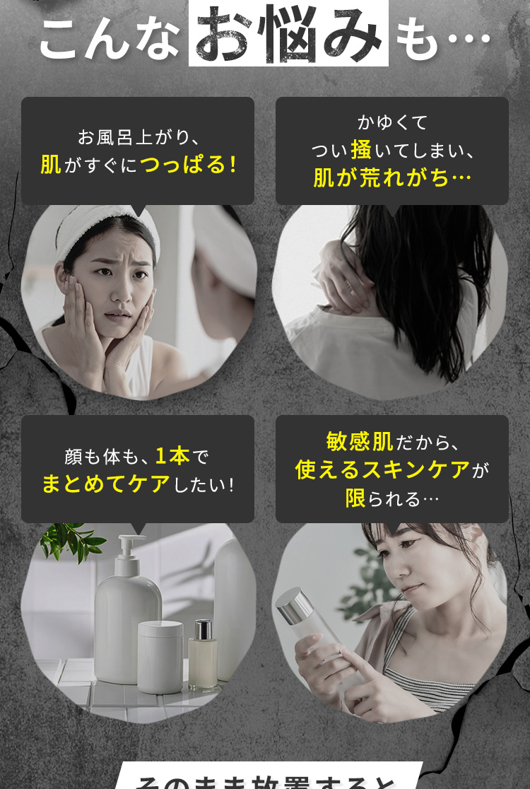 こんなお悩みも　・お風呂上がり、肌がすぐにつっぱる！・かゆくてつい掻いてしまい、肌が荒れがち ・顔も体も、1本でまとめてケアしたい！ ・敏感肌だから、使えるスキンケアが限られる…