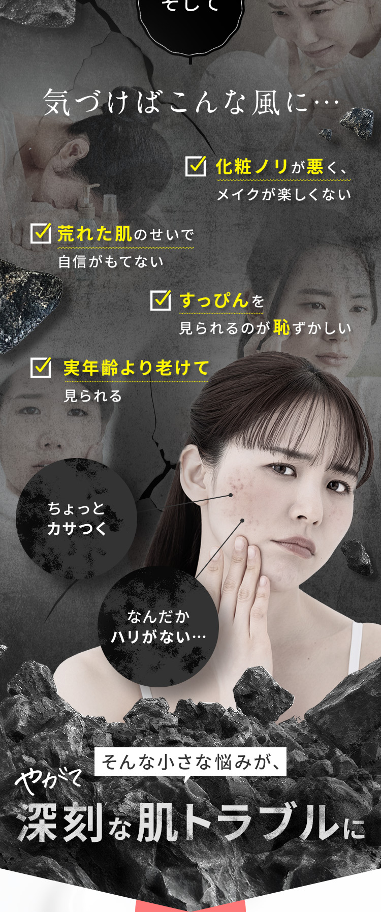 そして、気づけばこんな風に ・荒れた肌のせいで自信がもてない ・すっぴんを見られるのが恥ずかしい ・実年齢より老けて見られる ・化粧ノリが悪く、メイクが楽しくない 「ちょっとカサつく」「なんだかハリがない…」そんな小さな悩みが、やがて 深刻な肌トラブルに