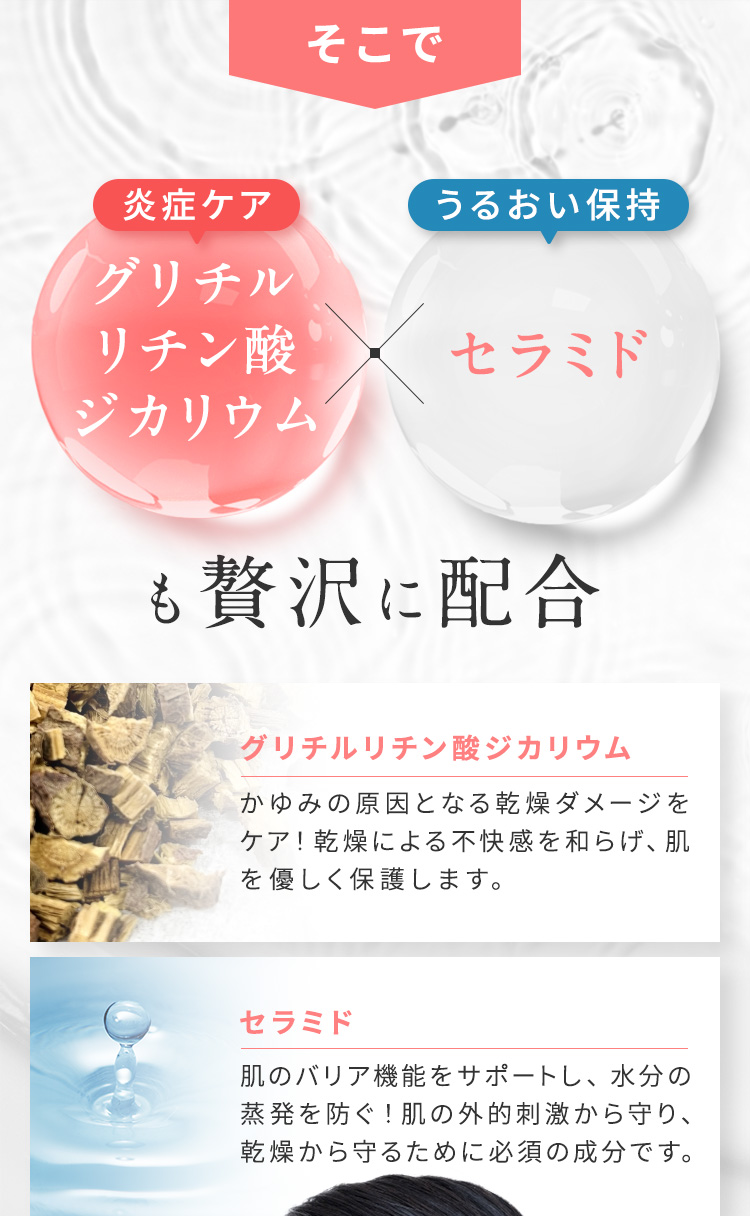 そこで、グリチルリチン酸ジカリウム（炎症ケア）とセラミド（うるおい保持）も贅沢に使用 【セラミド】肌のバリア機能をサポートし、水分の蒸発を防ぐ！肌の外的刺激から守り、乾燥から守るために必須の成分です。【グリチルリチン酸ジカリウム】かゆみの原因となる乾燥ダメージをケア！乾燥による不快感を和らげ、肌を優しく保護します。