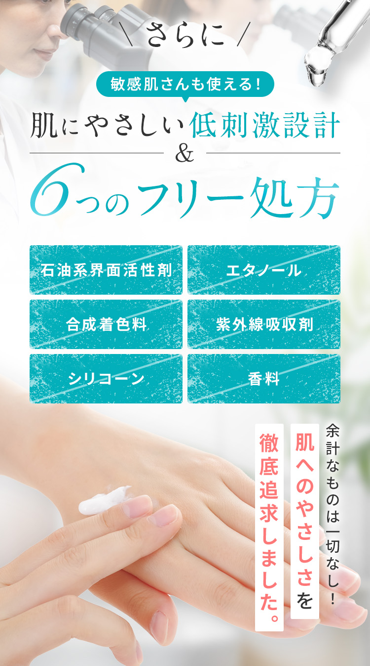 さらに、敏感肌さんも安心！肌にやさしい低刺激設計＆6つのフリー処方 石油系界面活性剤フリー・エタノールフリー ・合成着色料フリー ・紫外線吸収剤フリー ・シリコーンフリー ・香料フリー 余計なものは一切なし！ 肌へのやさしさを徹底追求しました。