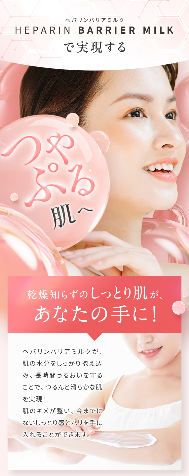 ヘパリンバリアミルクで実現する、つやぷる肌へ 「乾燥知らずのしっとり肌が、あなたの手に！」ヘパリンミルクが、肌の水分をしっかり抱え込み、長時間うるおいを守ることで、つるんと滑らかな肌を実現！肌のキメが整い、今までにないしっとり感とハリを手に入れることができます。