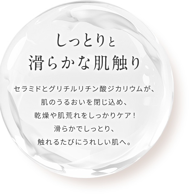 【しっとりと滑らかな肌触り】セラミドとグリチルリチン酸ジカリウムが、肌のうるおいを閉じ込め、乾燥や肌荒れをしっかりケア！滑らかでしっとり、触れるたびにうれしい肌へ。