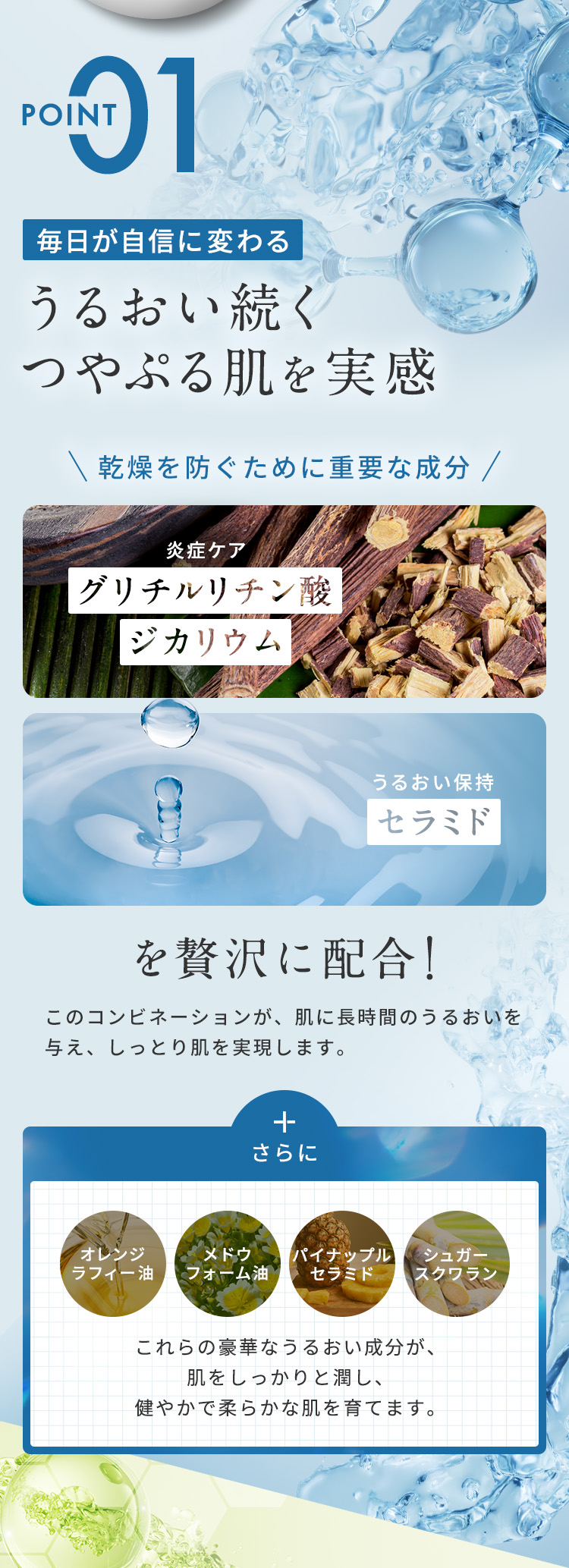 【POINT01：毎日が自信に変わる、うるおい続くつやぷる肌を実感】乾燥を防ぐために重要な成分、グリチルリチン酸ジカリウム（炎症ケア）とセラミド（うるおい保持）を贅沢に配合！このコンビネーションが、肌に長時間のうるおいを与え、しっとり肌を実現します。さらに、オレンジラフィー油、メドウフォーム油、パイナップルセラミド、シュガースクワランなど、豪華なうるおい成分が、肌をしっかりと潤し、健やかで柔らかな肌を育てます。