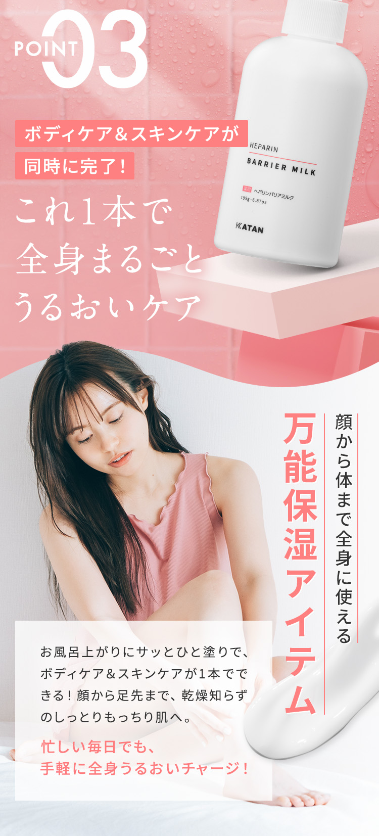 【POINT03：ボディケア＆スキンケアが同時に完了！これ1本で全身まるごとうるおいケア】ヘパリンバリアミルクは、顔から体まで全身に使える万能保湿アイテム。お風呂上がりにサッとひと塗りで、ボディケア＆スキンケアが1本でできる！顔から足先まで、乾燥知らずのしっとりもっちり肌へ。忙しい毎日でも、手軽に全身うるおいチャージ！