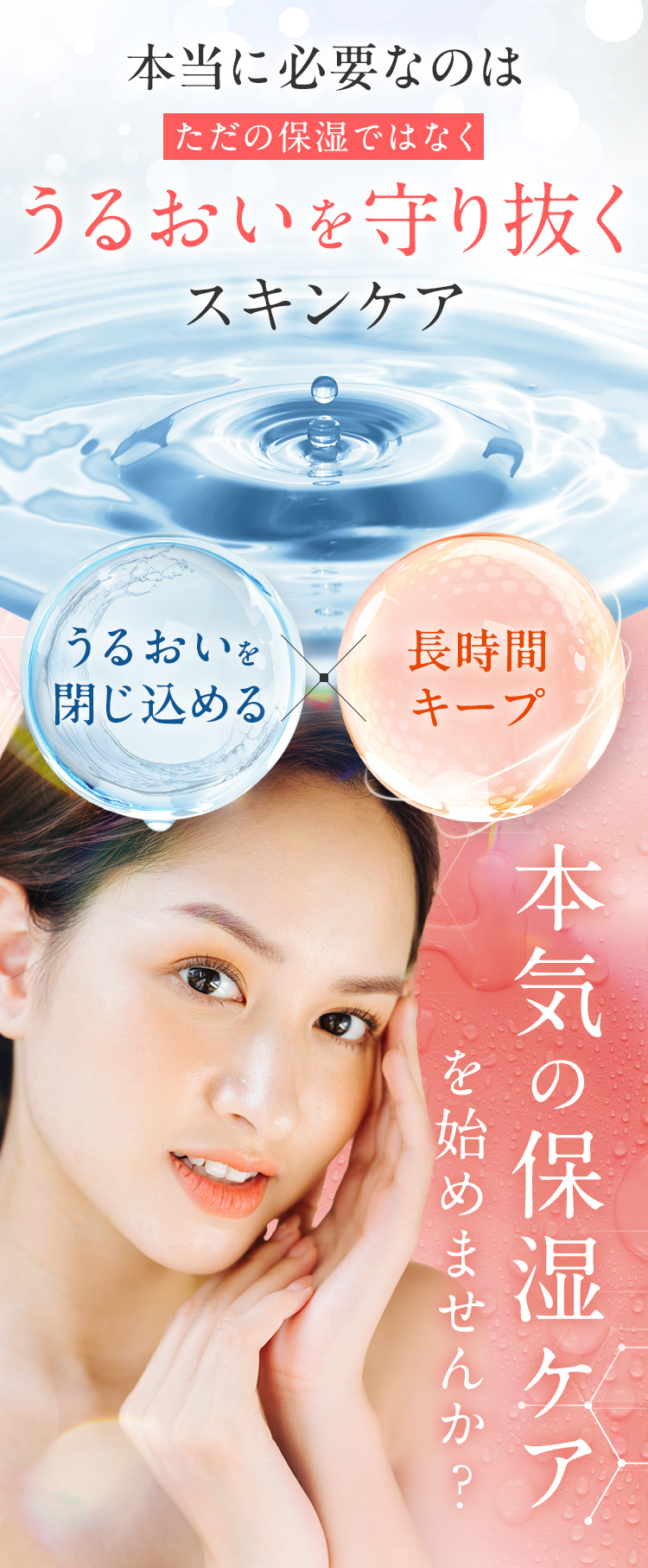 本当に必要なのは、「ただの保湿」ではなく「うるおいを守り抜く」スキンケア。うるおいを閉じ込め、長時間キープできる 本気の保湿ケアを始めませんか？