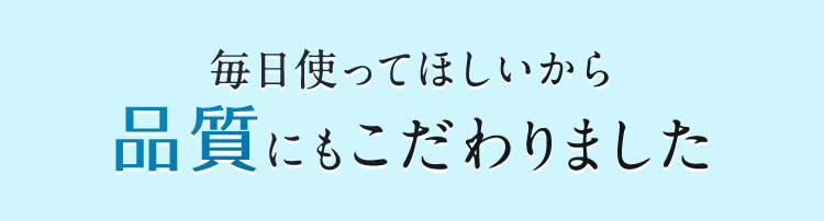 毎日使ってほしいから品質にもこだわりました