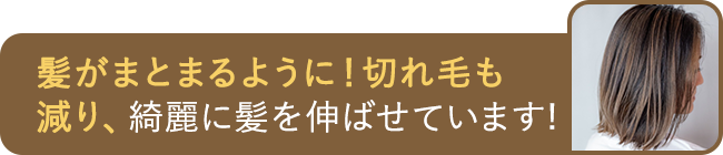髪がまとまるように！切れ毛も減り、綺麗に髪を伸ばせています！