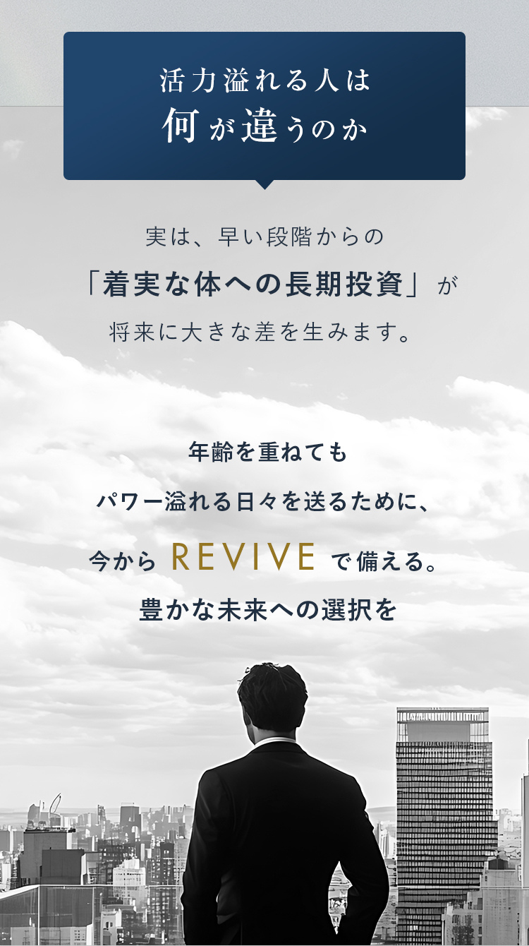 活力溢れる人は何が違うのか 実は、早い段階からの「着実な体への長期投資」が将来に大きな差を生みます。年齢を重ねても
パワー溢れる日々を送るために、今からREVIVEで備える。豊かな未来への選択を
