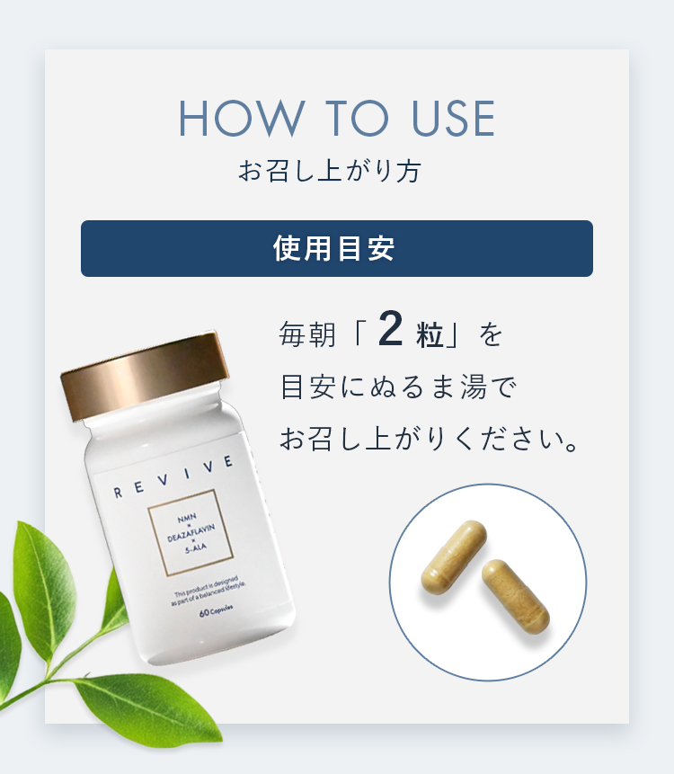 HOW TO USE お召し上がり方 使用目安 毎朝「2粒」を目安にぬるま湯でお召し上がりください。