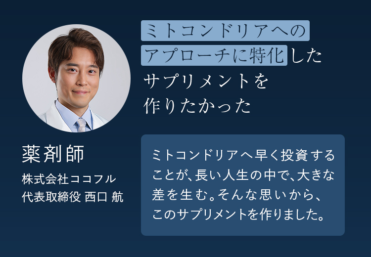 ミトコンドリアへのアプローチに特化したサプリメントを作りたかった ミトコンドリアへ早く投資することが、長い人生の中で、大きな差を生む。そんな思いから、このサプリメントを作りました。 株式会社ココフル 代表取締役・薬剤師 西口航