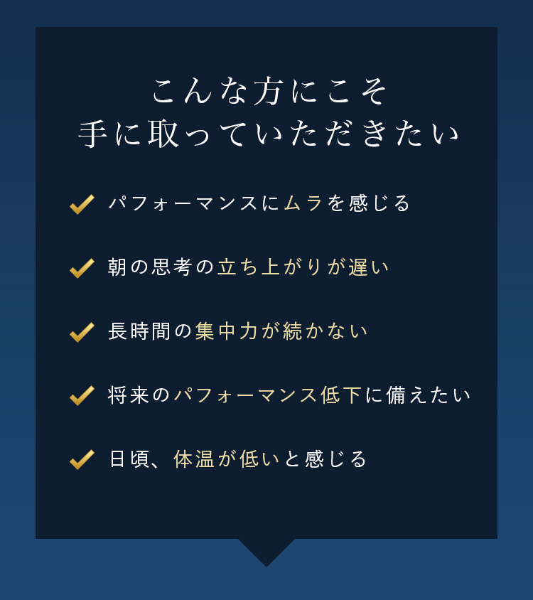 こんな方にこそ手に取っていただきたい パフォーマンスにムラを感じる 朝の思考の立ち上がりが遅い 長時間の集中力が続かない 将来のパフォーマンス低下に備えたい 日頃、体温が低いと感じる