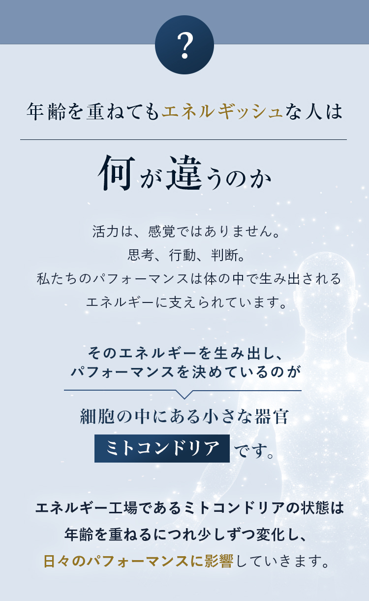 年齢を重ねてもエネルギッシュな人は何が違うのか 活力は、感覚ではありません。思考、行動、判断。私たちのパフォーマンスは体の中で生み出されるエネルギーに支えられています。 そのエネルギーを生み出し、パフォーマンスを決めているのが細胞の中にある小さな器官ミトコンドリアです。エネルギー工場であるミトコンドリアの状態は
年齢を重ねるにつれ少しずつ変化し、日々のパフォーマンスに影響していきます。