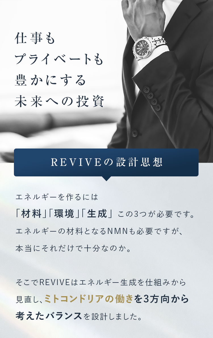 仕事もプライベートも豊かにする未来への投資 REVIVEの設計思想 エネルギーを作るには「材料」「環境」「生成」 この3つが必要です。 エネルギーの材料となるNMNも必要ですが、本当にそれだけで十分なのか。 そこでREVIVEはエネルギー生成を仕組みから見直し、ミトコンドリアの働きを3方向から考えたバランスを設計しました。