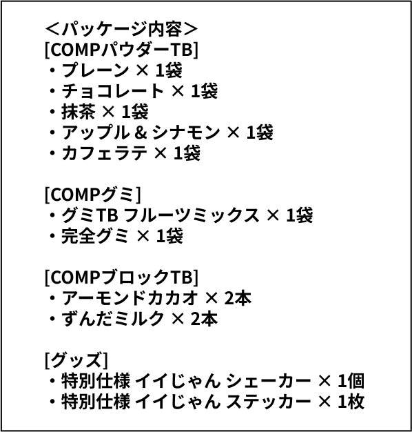 ＜パッケージ内容＞[COMPパウダーTB]‧プレーン × 1袋‧チョコレート × 1袋‧抹茶 × 1袋‧アップル & シナモン × 1袋‧カフェラテ × 1袋[COMPグミ]‧グミTB フルーツミックス × 1袋‧完全グミ × 1袋[COMPブロックTB]‧アーモンドカカオ × 2本‧ずんだミルク × 2本[グッズ]‧特別仕様 イイじゃん シェーカー × 1個‧特別仕様 イイじゃん ステッカー × 1枚