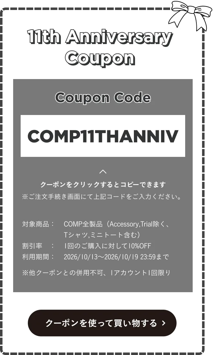 11th Anniversary Coupon。コード COMP11THANNIV。COMP全製品（Accessory・Trial除く、Tシャツ・ミニトート含む）が1回のご購入に対して10%OFF。利用期間2026年10月13日〜2027年10月19日23:59。他クーポンとの併用不可、1アカウント1回限り。