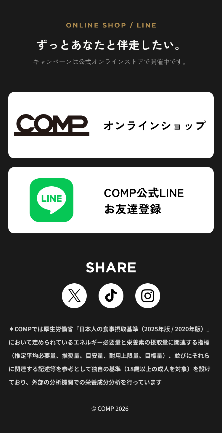 ずっとあなたと伴走したい。キャンペーンは公式オンラインストアで開催中です。オンラインショップ・COMP公式LINE。SHARE。COMPは日本人の食事摂取基準を参考に独自の基準を設け、外部の分析機関で栄養成分分析を行っています。© COMP 2026