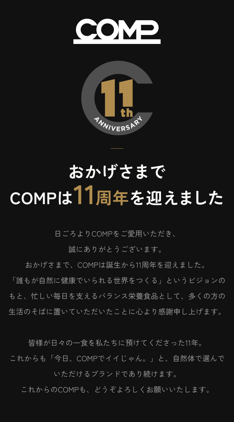 おかげさまでCOMPは11周年を迎えました。日ごろよりCOMPをご愛用いただき、誠にありがとうございます。誰もが自然に健康でいられる世界をつくる。これからも、今日、COMPでイイじゃん。と自然体で選んでいただけるブランドであり続けます。