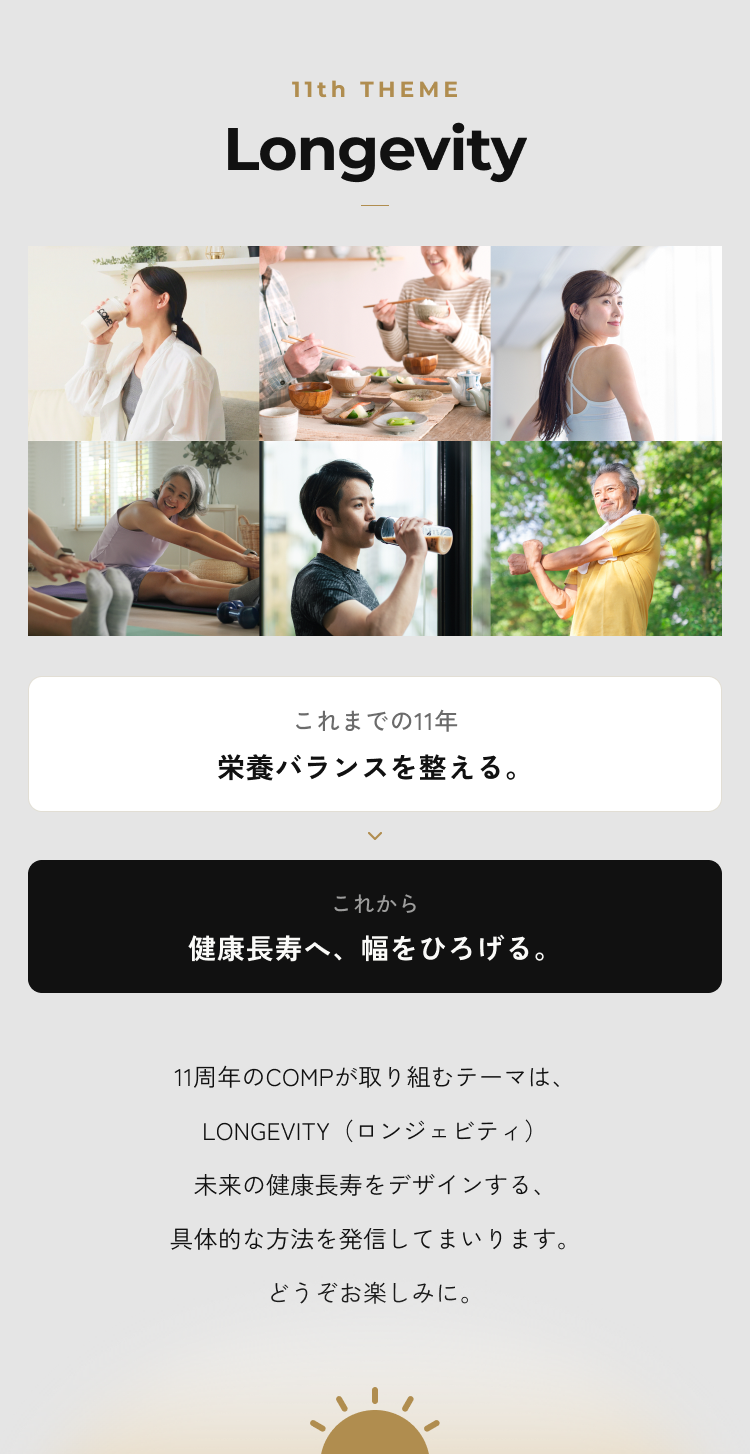 11th THEME Longevity。これまでの11年、栄養バランスを整える。これから、健康長寿へ、幅をひろげる。11周年のCOMPが取り組むテーマはLONGEVITY。未来の健康長寿をデザインする具体的な方法を発信してまいります。