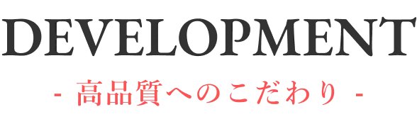 DEVELOPMENT - 高品質へのこだわり -
