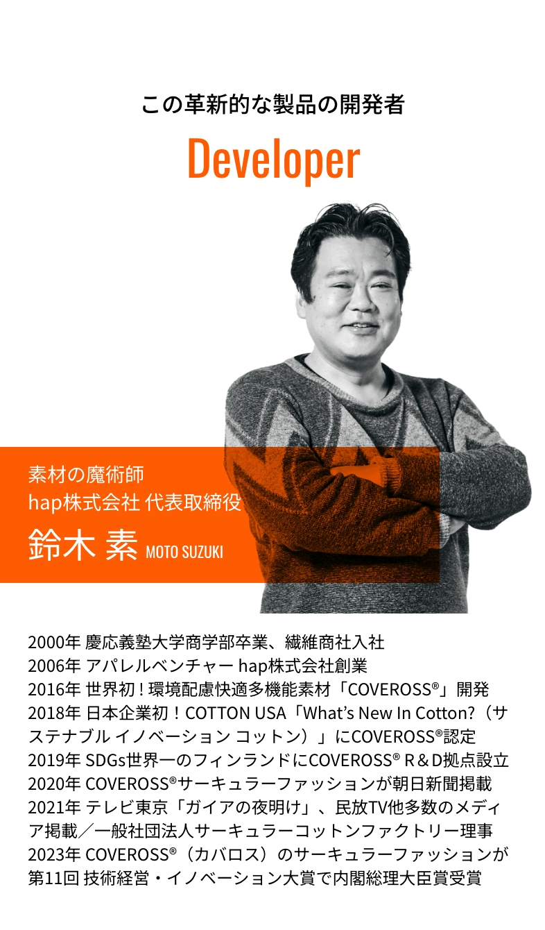 この革新的な製品の開発者 素材の魔術師hap株式会社 代表取締役 鈴木 素 2000年 慶応義塾大学商学部卒業、繊維商社入社2006年 アパレルベンチャー hap株式会社創業2016年 世界初 ! 環境配慮快適多機能素材「COVEROSS®」開発2018年 日本企業初！COTTON USA「What’s New In Cotton?（サステナブル イノベーション コットン）」にCOVEROSS®認定2019年 SDGs世界一のフィンランドにCOVEROSS® R＆D拠点設立2020年 COVEROSS®サーキュラーファッションが朝日新聞掲載回 技術経営・イノベーション大賞で内閣総理大臣賞受賞