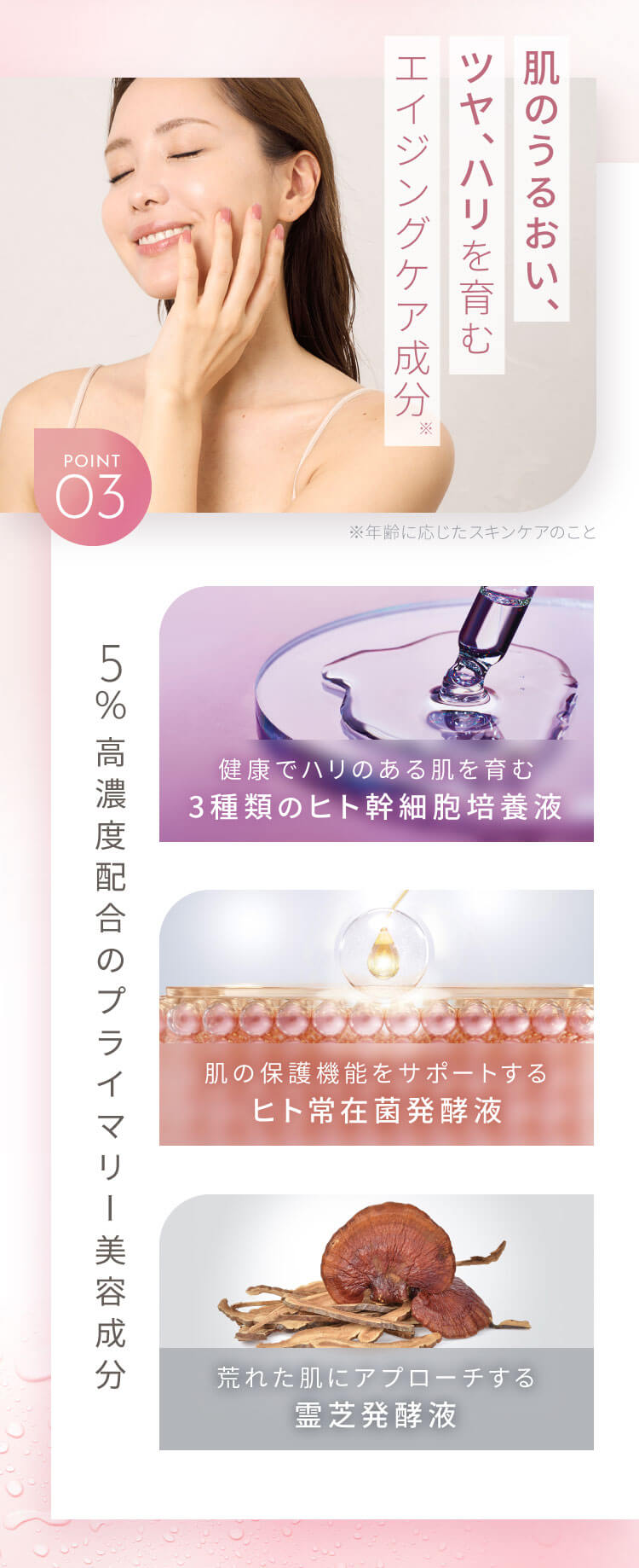 肌のうるおい、ツヤ、ハリを育むエイジングケア成分 5%高濃度配合のプライマリー美容成分 健康でハリのある肌を育む3種類のヒト幹細胞培養液 肌の保護機能をサポートするヒト常在菌発酵液 荒れた肌にアプローチする霊芝発酵液