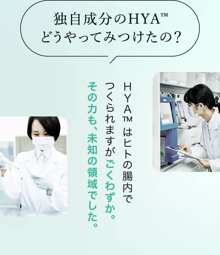 独自成分のHYA™ どうやってみつけたの？ HYA™ はヒトの腸内でつくられますがごくわずか。その力も、未知の領域でした。