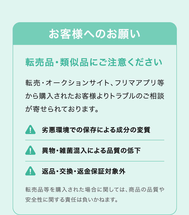 お客様へのお願い 転売品・類似品にご注意ください 転売・オークションサイト、フリマアプリ等から購入されたお客様よりトラブルのご相談が寄せられております。 劣悪環境での保存による成分の変質/異物・雑菌混入による品質の低下/返品・交換・返金保証対象外 転売品等を購入された場合に関しては、商品の品質や安全性に関する責任は負いかねます。