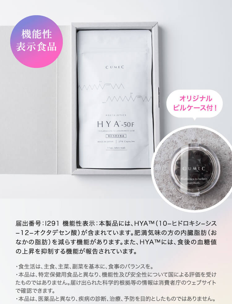 届出番号：1291機能性表示：本製品には、HYA™M（10-ヒドロキシーシス
                        -12-オクタデセン酸）が含まれています。肥満気味の方の内臓脂肪（おなかの脂肪）を減らす機能があります。また、HYA™には、食後の血糖値の上昇を抑制する機能が報告されています。
                        ・食生活は、主食、主菜、副菜を基本に、食事のバランスを。
                        ・本品は、特定保健用食品と異なり、機能性及び安全性について国による評価を受けたものではありません。届け出られた科学的根拠等の情報は消費者庁のウェブサイトで確認できます。
                        ・本品は、医薬品と異なり、疾病の診断、治療、予防を目的としたものではありません。
