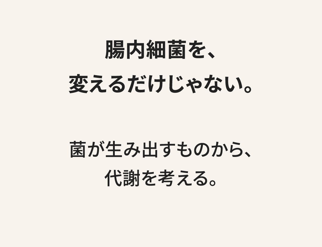 腸内細菌を、変えるだけじゃない。 菌が生み出すものから、代謝を考える。