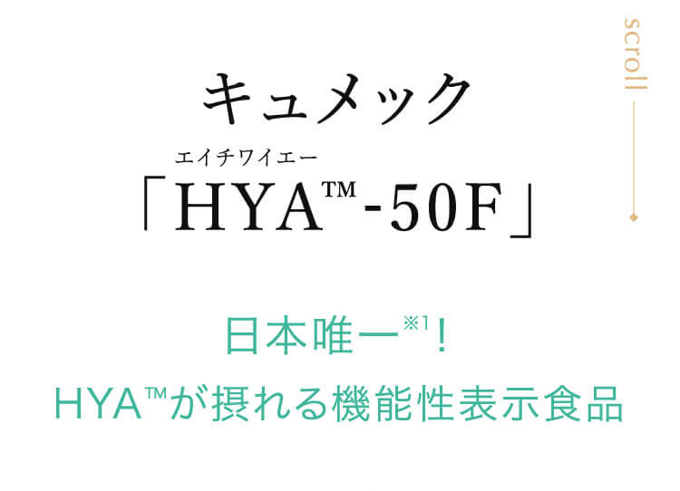 キュメック HYA™-50F」 日本唯一！ HYA™が摂れる機能性表示食品 ※1:HYAを機能性関与成分として含有する機能性表示食品として日本で唯一。2025年7月機能性表示食品検索より当社調べ。
