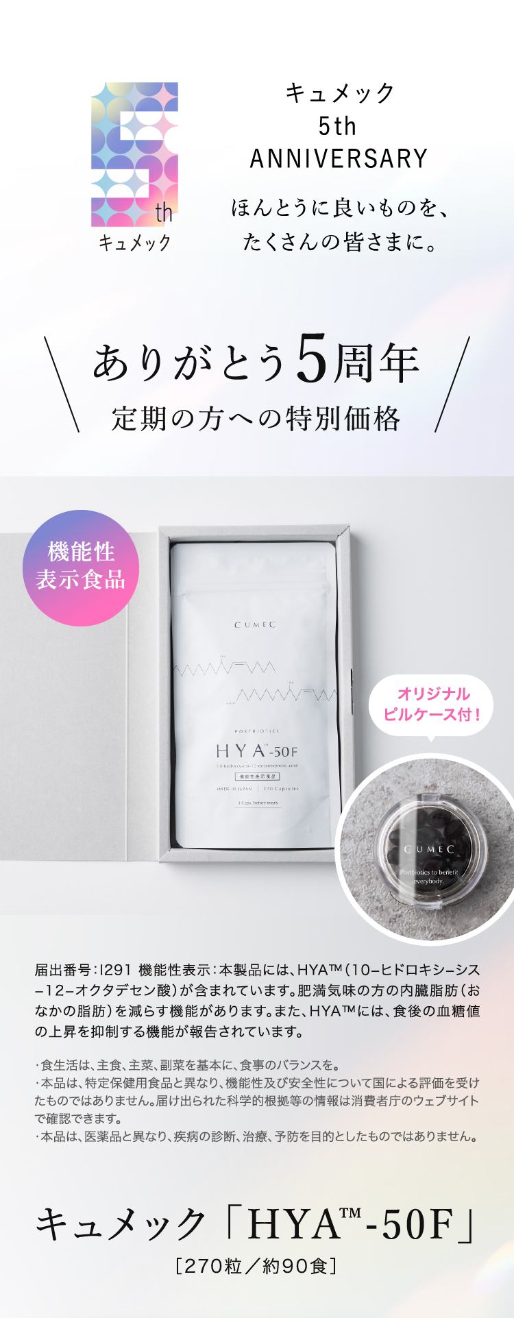 キュメック 5th ANNIVERSARY ほんとうに良いものを、たくさんの皆さまに。 キュメック5周年 定期の方への特別価格 届出番号：1291機能性表示：本製品には、HYA™M（10-ヒドロキシーシス
                        -12-オクタデセン酸）が含まれています。肥満気味の方の内臓脂肪（おなかの脂肪）を減らす機能があります。また、HYA™には、食後の血糖値の上昇を抑制する機能が報告されています。
                        ・食生活は、主食、主菜、副菜を基本に、食事のバランスを。
                        ・本品は、特定保健用食品と異なり、機能性及び安全性について国による評価を受けたものではありません。届け出られた科学的根拠等の情報は消費者庁のウェブサイトで確認できます。
                        ・本品は、医薬品と異なり、疾病の診断、治療、予防を目的としたものではありません。キュメック「HYA™-50F」 ［270粒／約90食］