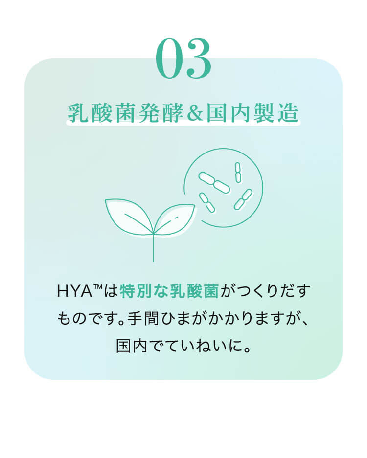 03 乳酸菌発酵&国内製造 HYA™は特別な乳酸菌がつくりだすものです。手間ひまがかかりますが、国内でていねいに。