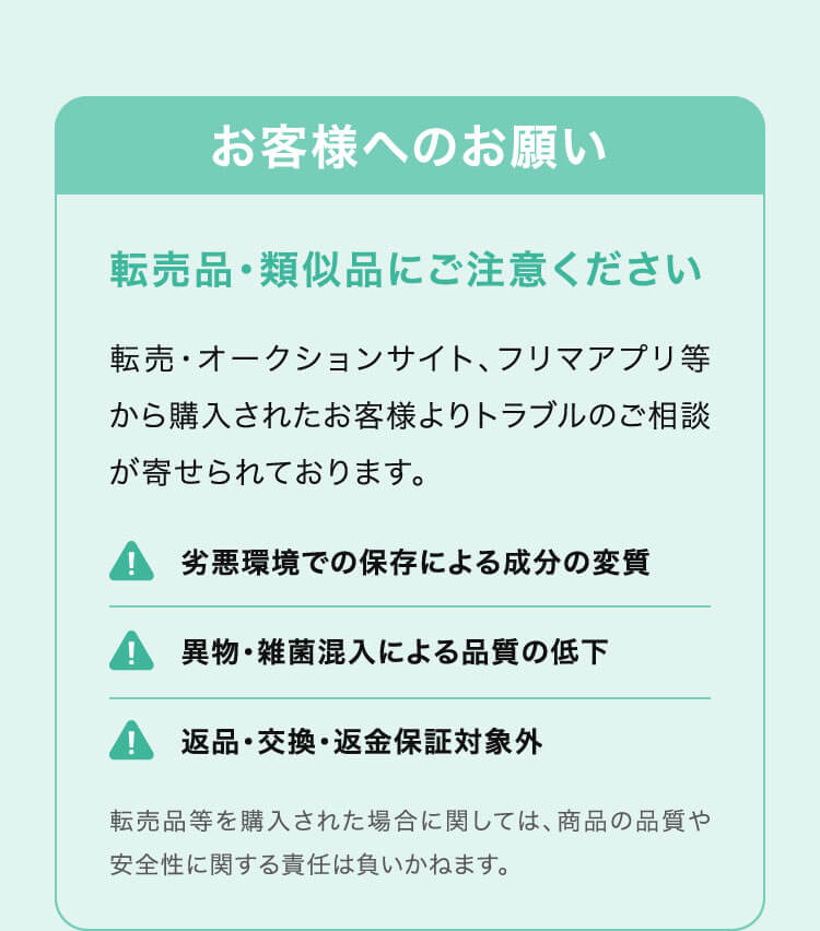 お客様へのお願い 転売品・類似品にご注意ください 転売・オークションサイト、フリマアプリ等から購入されたお客様よりトラブルのご相談が寄せられております。 劣悪環境での保存による成分の変質/異物・雑菌混入による品質の低下/返品・交換・返金保証対象外 転売品等を購入された場合に関しては、商品の品質や安全性に関する責任は負いかねます。