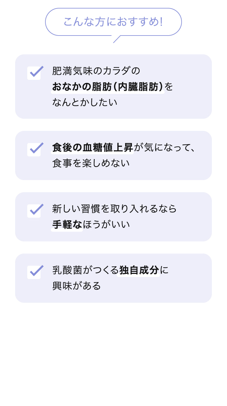 こんな方におすすめ！ ・肥満気味のカラダのおなかの脂肪（内臓脂肪）をなんとかしたい ・食後の血糖値上昇が気になって、食事を楽しめない ・新しい習慣を取り入れるなら手軽なほうがいい ・乳酸菌がつくる独自成分に興味がある