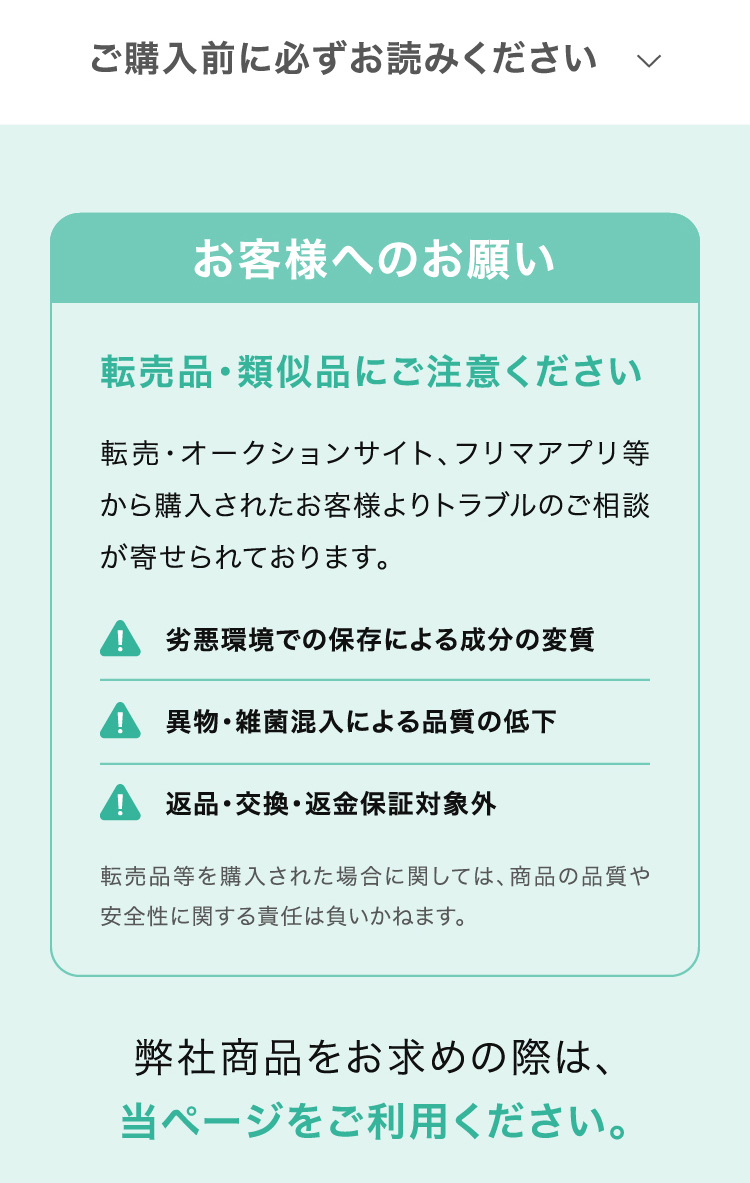 ご購入前に必ずお読みください　お客様へのお願い 転売品・類似品にご注意ください 転売・オークションサイト、フリマアプリ等から購入されたお客様よりトラブルのご相談が寄せられております。 劣悪環境での保存による成分の変質/異物・雑菌混入による品質の低下/返品・交換・返金保証対象外 転売品等を購入された場合に関しては、商品の品質や安全性に関する責任は負いかねます。弊社商品をお求めの際は、当ページをご利用ください。