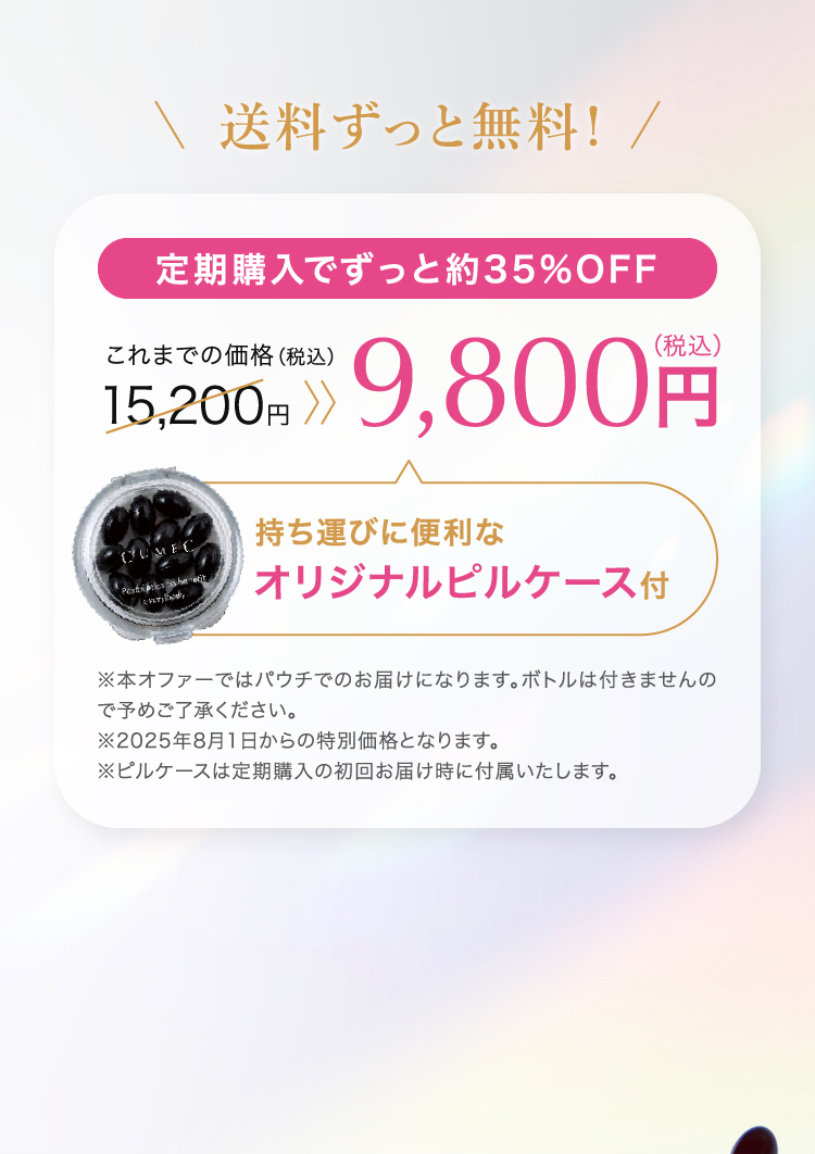 送料ずっと無料！定期購入でずっと約35%OFF 15,200円（税込）が9,800円（税込）に！持ち運びに便利なオリジナルピルケース付 本オファーではパウチでのお届けになります。ボトルは付きませんので予めご了承ください。 ※ピルケースは定期購入の初回お届け時に付属いたします。