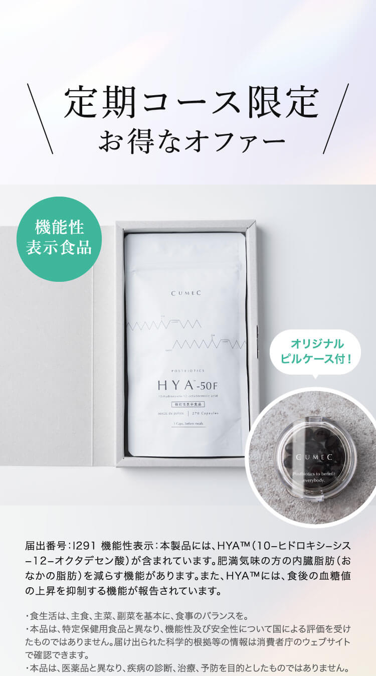 定期コース限定 お得なオファー 届出番号：1291機能性表示：本製品には、HYA™M（10-ヒドロキシーシス
                        -12-オクタデセン酸）が含まれています。肥満気味の方の内臓脂肪（おなかの脂肪）を減らす機能があります。また、HYA™には、食後の血糖値の上昇を抑制する機能が報告されています。
                        ・食生活は、主食、主菜、副菜を基本に、食事のバランスを。
                        ・本品は、特定保健用食品と異なり、機能性及び安全性について国による評価を受けたものではありません。届け出られた科学的根拠等の情報は消費者庁のウェブサイトで確認できます。
                        ・本品は、医薬品と異なり、疾病の診断、治療、予防を目的としたものではありません。