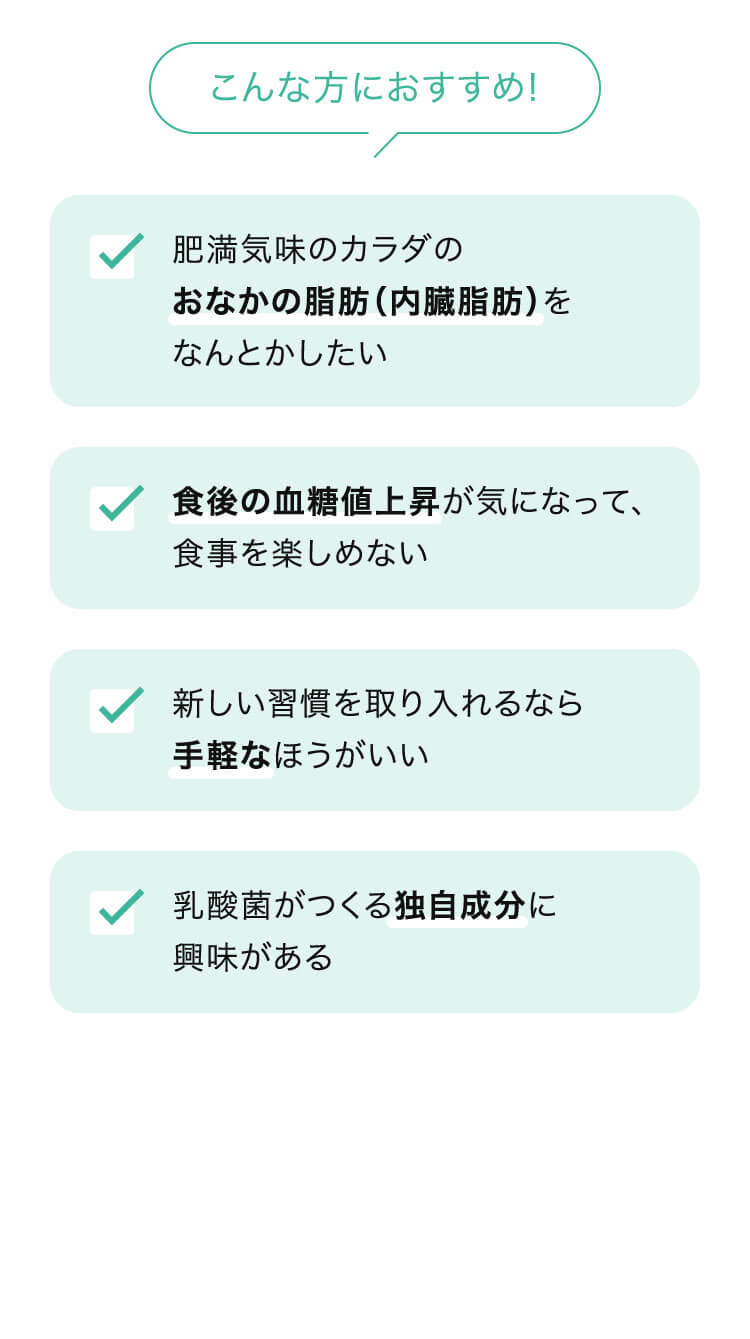 こんな方におすすめ！ ・肥満気味のカラダのおなかの脂肪（内臓脂肪）をなんとかしたい ・食後の血糖値上昇が気になって、食事を楽しめない ・新しい習慣を取り入れるなら手軽なほうがいい ・乳酸菌がつくる独自成分に興味がある