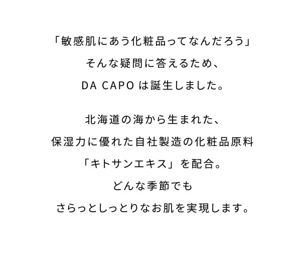 「敏感肌にあう化粧品ってなんだろう」そんな疑問に答えるため、DA CAPOは誕生しました。北海道の海から生まれた、保湿力に優れた自社製造の化粧品原料「キトサンエキス」を配合。どんな季節でもさらっとしっとりなお肌を実現します。