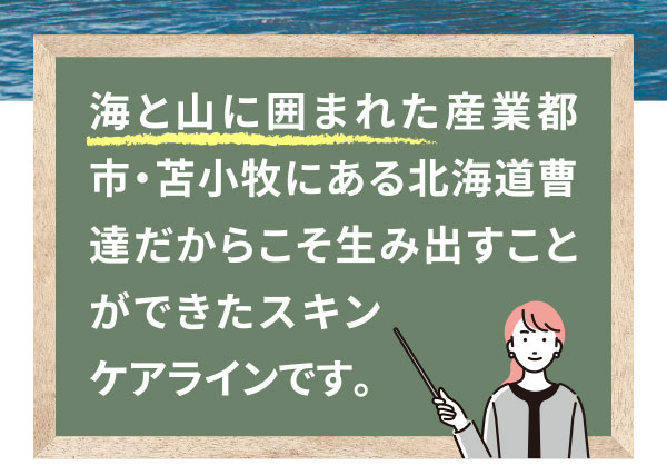 海と山に囲まれた産業都市・苫小牧にある北海道曹達だからこそ生み出すことができたスキンケアラインです。