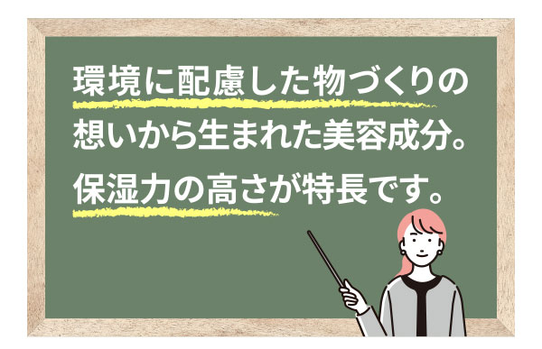 環境に配慮した物づくりの想いから生まれた美容成分。保湿力の高さが特長です。