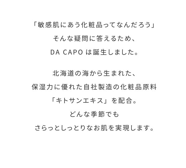 「敏感肌にあう化粧品ってなんだろう」そんな疑問に答えるため、DA CAPOは誕生しました。北海道の海から生まれた、保湿力に優れた自社製造の化粧品原料「キトサンエキス」を配合。どんな季節でもさらっとしっとりなお肌を実現します。