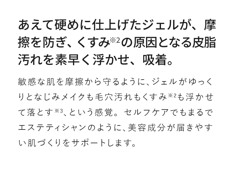 あえて硬めに仕上げたジェルが、摩擦を防ぎ、きすみ※5の原因となる皮脂汚れを素早く浮かせ、吸着。