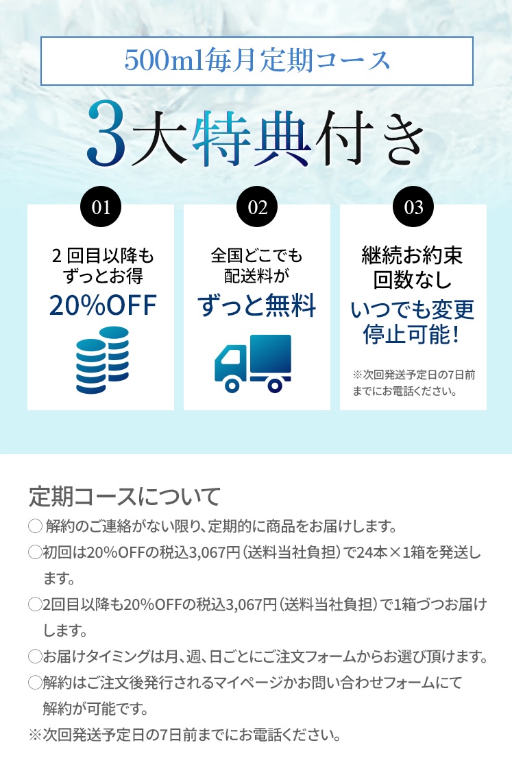 500ml毎月定期コース 3大特典付き ①2回目以降もずっとお得 ②全国どこでも配送料がずっと無料 ③継続お約束回数なし いつでも変更停止可能！※次回発送予定日の7日前までお電話ください。 【定期コースについて】・解約のご連絡が無い限り、定期的に商品をお届けします。・初回は20%OFFの税込3,067円（送料当社負担）で24本×1箱を発送します。・2回目以降も20%OFFの税込3,067円（送料当社負担）で1箱づづお届けします。・お届けタイミングは月、週、日ごとにご注文フォームからお選び頂けます。・解約はご注文後発行されるマイページかお問い合わせフォームにて解約が可能です。※次回発送予定日の7日前までにお電話ください。