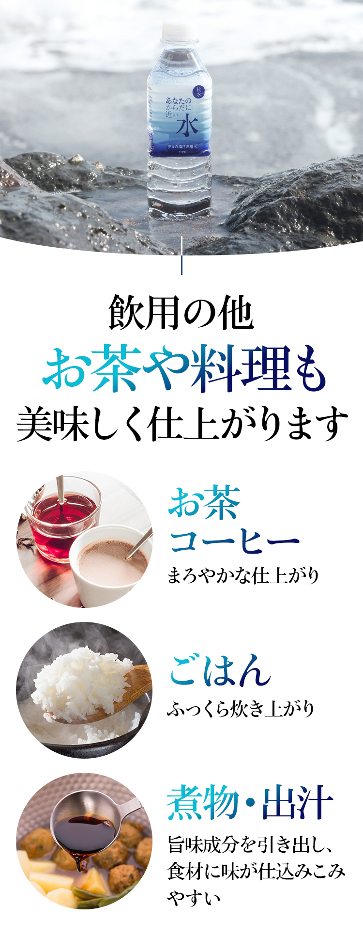 飲用の他お茶や料理もおいしく仕上がります。 お茶・コーヒー まろやかな仕上がり ごはん ふっくら炊き上がり 煮物・出汁 旨味成分を引き出し、食材に味が仕込みこみやすい
