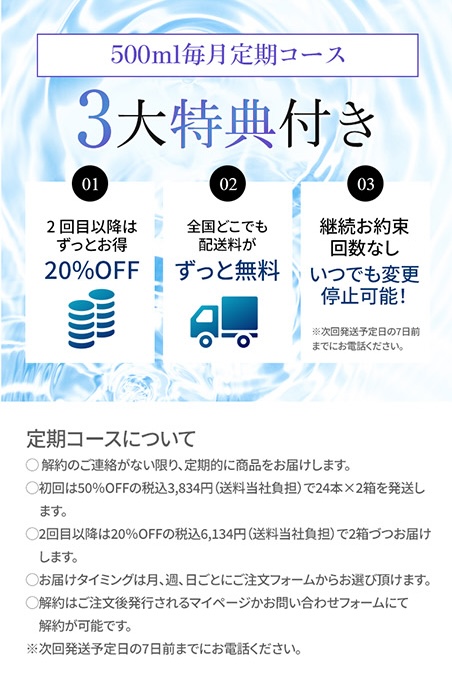 500ml毎月定期コース 3大特典付き ①2回目以降もずっとお得 ②全国どこでも配送料がずっと無料 ③継続お約束回数なし いつでも変更停止可能！※次回発送予定日の7日前までお電話ください。 【定期コースについて】・解約のご連絡が無い限り、定期的に商品をお届けします。・初回は20%OFFの税込3,067円（送料当社負担）で24本×1箱を発送します。・2回目以降も20%OFFの税込3,067円（送料当社負担）で1箱づづお届けします。・お届けタイミングは月、週、日ごとにご注文フォームからお選び頂けます。・解約はご注文後発行されるマイページかお問い合わせフォームにて解約が可能です。※次回発送予定日の7日前までにお電話ください。